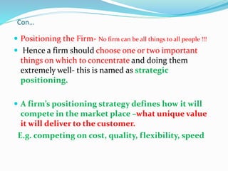 Con…
 Positioning the Firm- No firm can be all things to all people !!!
 Hence a firm should choose one or two important
things on which to concentrate and doing them
extremely well- this is named as strategic
positioning.
 A firm’s positioning strategy defines how it will
compete in the market place –what unique value
it will deliver to the customer.
E.g. competing on cost, quality, flexibility, speed
 