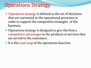 Operations Strategy
 Operations strategy is defined as the set of decisions
that are warranted in the operational processes in
order to support the competitive strategies of the
business.
 Operations strategy is designed to give the firm a
competitive advantages in the products or services that
are served to the customers .
 It is the road map of the operations function
 