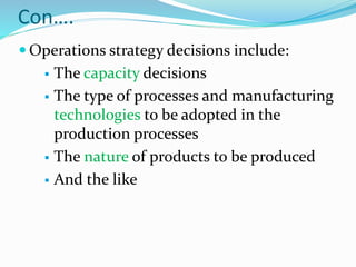 Con….
 Operations strategy decisions include:
 The capacity decisions
 The type of processes and manufacturing
technologies to be adopted in the
production processes
 The nature of products to be produced
 And the like
 