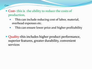 Con…
 Cost- this is the ability to reduce the costs of
production.
 This can include reducing cost of labor, material,
overhead expenses etc.
 This can ensure lower price and higher profitability
 Quality-this includes higher product performance,
superior features, greater durability, convenient
services
 