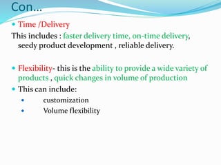 Con…
 Time /Delivery
This includes : faster delivery time, on-time delivery,
seedy product development , reliable delivery.
 Flexibility- this is the ability to provide a wide variety of
products , quick changes in volume of production
 This can include:
 customization
 Volume flexibility
 