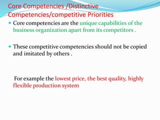 Core Competencies /Distinctive
Competencies/competitive Priorities
 Core competencies are the unique capabilities of the
business organization apart from its competitors .
 These competitive competencies should not be copied
and imitated by others .
For example the lowest price, the best quality, highly
flexible production system
 