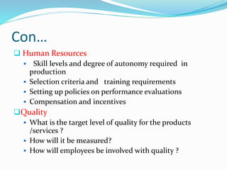 Con…
 Human Resources
 Skill levels and degree of autonomy required in
production
 Selection criteria and training requirements
 Setting up policies on performance evaluations
 Compensation and incentives
Quality
 What is the target level of quality for the products
/services ?
 How will it be measured?
 How will employees be involved with quality ?
 