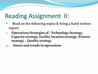 Reading Assignment II:
 Read on the following topics & bring a hand written
report:
1. Operations Strategies of : Technology Strategy,
Capacity strategy, Facility location strategy ,Process
strategy , Quality strategy
2. Issues and trends in operations
 