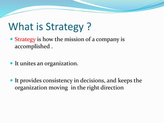 What is Strategy ?
 Strategy is how the mission of a company is
accomplished .
 It unites an organization.
 It provides consistency in decisions, and keeps the
organization moving in the right direction
 