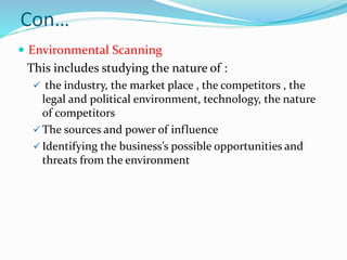 Con…
 Environmental Scanning
This includes studying the nature of :
 the industry, the market place , the competitors , the
legal and political environment, technology, the nature
of competitors
 The sources and power of influence
 Identifying the business’s possible opportunities and
threats from the environment
 