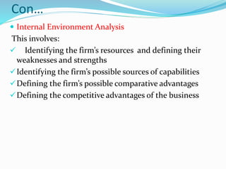Con…
 Internal Environment Analysis
This involves:
 Identifying the firm’s resources and defining their
weaknesses and strengths
Identifying the firm’s possible sources of capabilities
Defining the firm’s possible comparative advantages
Defining the competitive advantages of the business
 