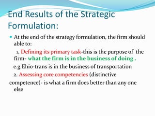 End Results of the Strategic
Formulation:
 At the end of the strategy formulation, the firm should
able to:
1. Defining its primary task-this is the purpose of the
firm- what the firm is in the business of doing .
e.g Ehio-trans is in the business of transportation
2. Assessing core competencies (distinctive
competence)- is what a firm does better than any one
else
 
