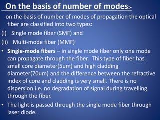 On the basis of number of modes:-
on the basis of number of modes of propagation the optical
fiber are classified into two types:
(i) Single mode fiber (SMF) and
(ii) Multi-mode fiber (MMF)
• Single-mode fibers – in single mode fiber only one mode
can propagate through the fiber. This type of fiber has
small core diameter(5um) and high cladding
diameter(70um) and the difference between the refractive
index of core and cladding is very small. There is no
dispersion i.e. no degradation of signal during travelling
through the fiber.
• The light is passed through the single mode fiber through
laser diode.
 