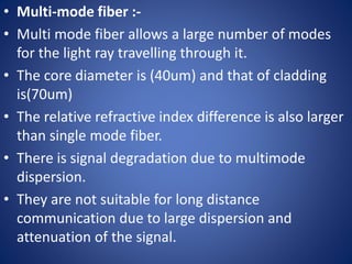 • Multi-mode fiber :-
• Multi mode fiber allows a large number of modes
for the light ray travelling through it.
• The core diameter is (40um) and that of cladding
is(70um)
• The relative refractive index difference is also larger
than single mode fiber.
• There is signal degradation due to multimode
dispersion.
• They are not suitable for long distance
communication due to large dispersion and
attenuation of the signal.
 