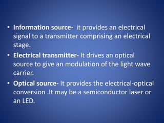 • Information source- it provides an electrical
signal to a transmitter comprising an electrical
stage.
• Electrical transmitter- It drives an optical
source to give an modulation of the light wave
carrier.
• Optical source- It provides the electrical-optical
conversion .It may be a semiconductor laser or
an LED.
 