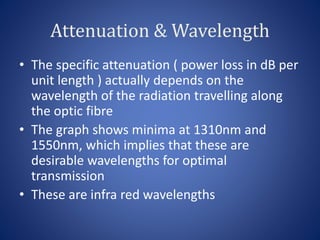 Attenuation & Wavelength
• The specific attenuation ( power loss in dB per
unit length ) actually depends on the
wavelength of the radiation travelling along
the optic fibre
• The graph shows minima at 1310nm and
1550nm, which implies that these are
desirable wavelengths for optimal
transmission
• These are infra red wavelengths
 