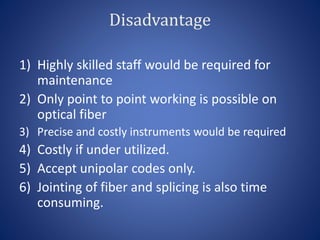 Disadvantage
1) Highly skilled staff would be required for
maintenance
2) Only point to point working is possible on
optical fiber
3) Precise and costly instruments would be required
4) Costly if under utilized.
5) Accept unipolar codes only.
6) Jointing of fiber and splicing is also time
consuming.
 