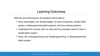 Learning Outcomes
FACULTY OF COMPUTER SCIENCE, UNIVERSITY OF COMPUTER STUDIES
After the end of the lecture, the students will be able to:
 know advantages and disadvantages of serial processing, simple batch
system, multiprogrammed batch systems, and time sharing systems
 Understand the monitor point of view and the processor point of view in
simple batch system
 Know the Uniprogramming and Multiprogramming in Multiprogrammed
Batch system
 