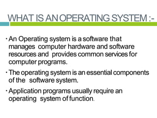 WHAT ISANOPERATINGSYSTEM:-
An Operating system is asoftware that
manages computer hardware and software
resources and provides common servicesfor
computer programs.
Theoperating system is anessentialcomponents
of the software system.
Application programs usually require an
operating system of function.
 