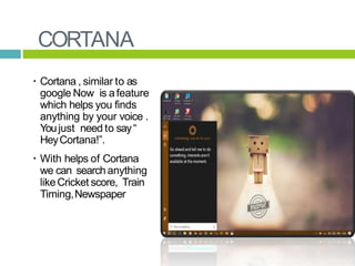CORTANA
 Cortana , similar to as
google Now is afeature
which helps you finds
anything by your voice .
Youjust need to say“
HeyCortana!”.
 With helps of Cortana
we can searchanything
likeCricket score, Train
Timing,Newspaper etc.
 