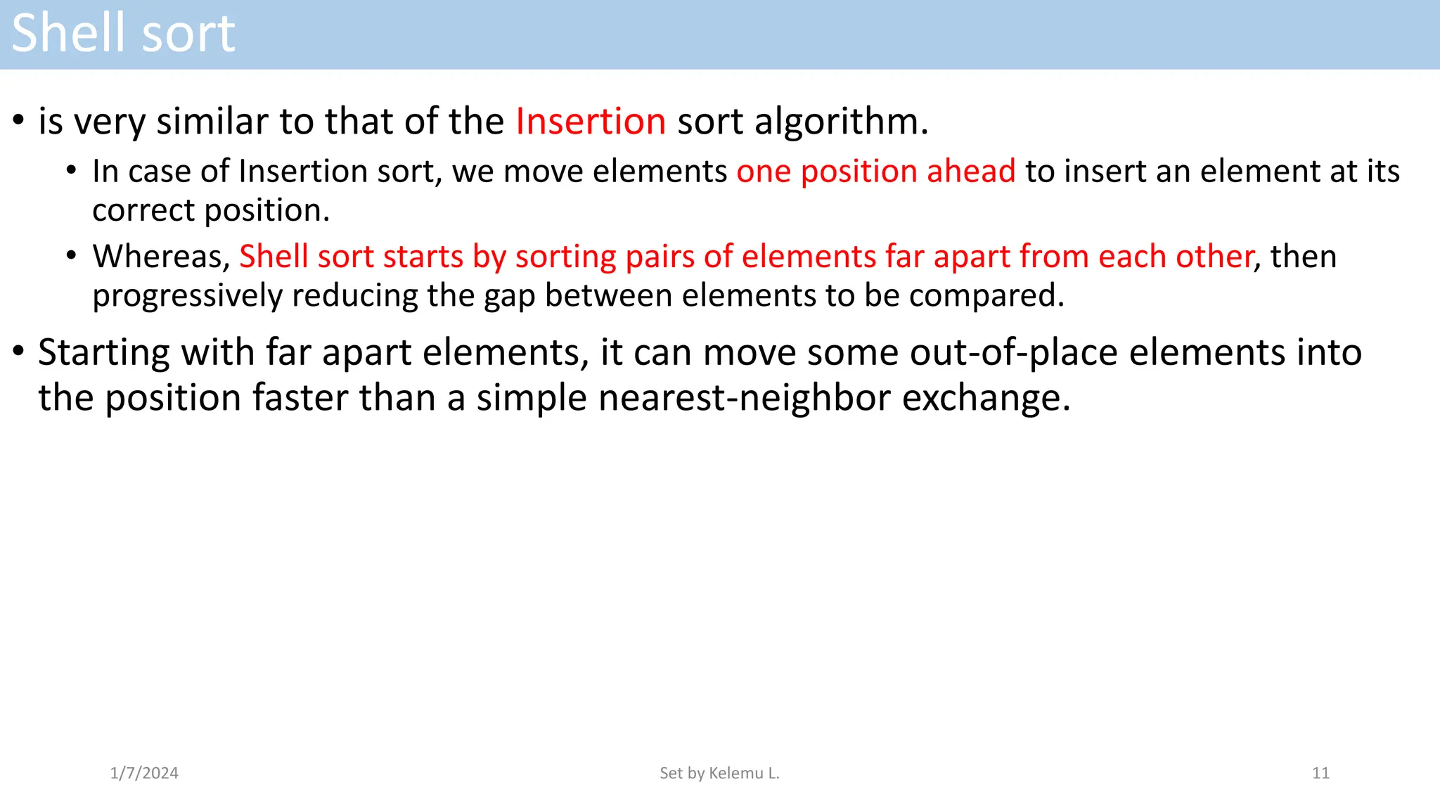Shell sort
• is very similar to that of the Insertion sort algorithm.
• In case of Insertion sort, we move elements one position ahead to insert an element at its
correct position.
• Whereas, Shell sort starts by sorting pairs of elements far apart from each other, then
progressively reducing the gap between elements to be compared.
• Starting with far apart elements, it can move some out-of-place elements into
the position faster than a simple nearest-neighbor exchange.
1/7/2024 Set by Kelemu L. 11
 