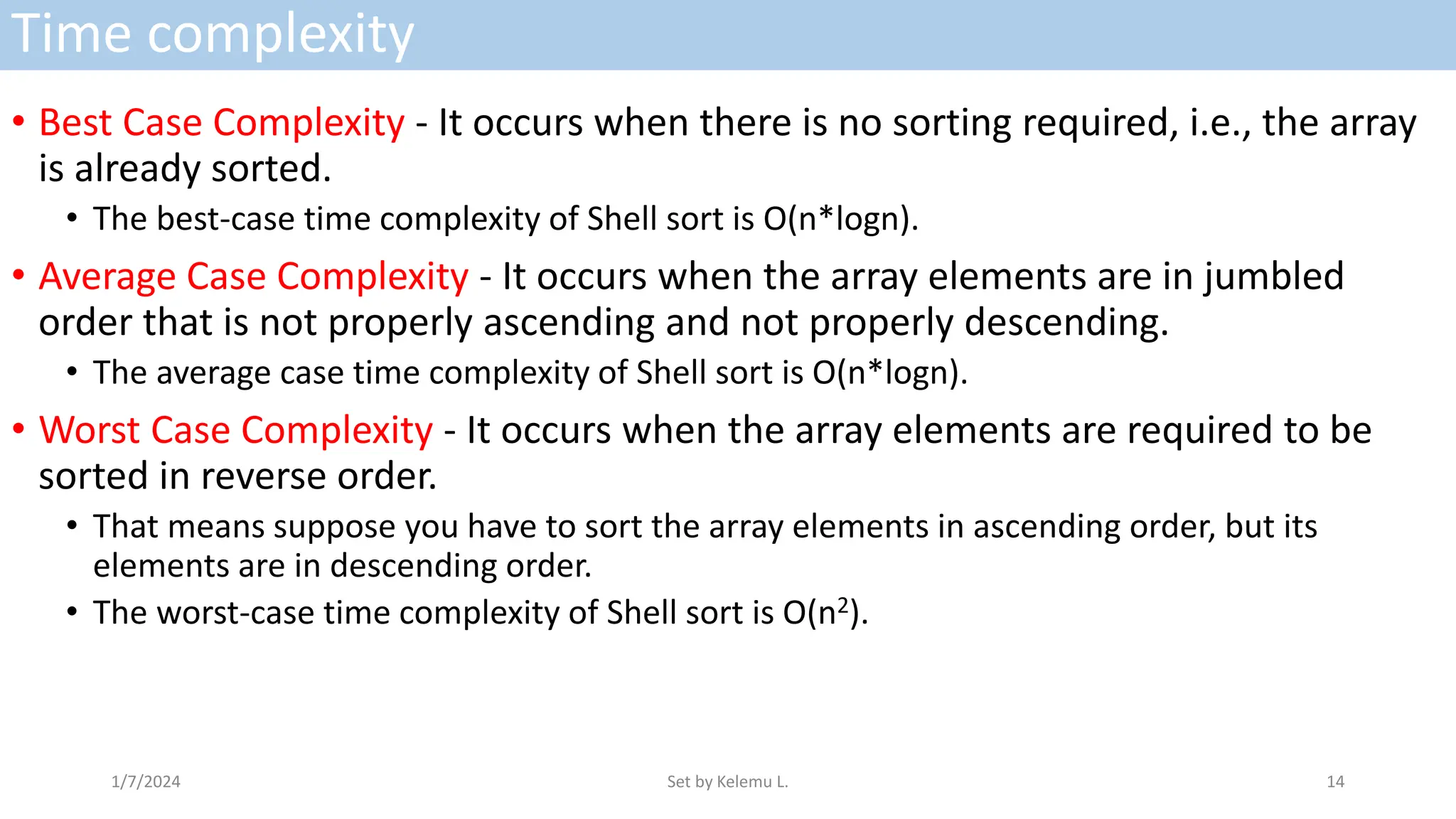 Time complexity
• Best Case Complexity - It occurs when there is no sorting required, i.e., the array
is already sorted.
• The best-case time complexity of Shell sort is O(n*logn).
• Average Case Complexity - It occurs when the array elements are in jumbled
order that is not properly ascending and not properly descending.
• The average case time complexity of Shell sort is O(n*logn).
• Worst Case Complexity - It occurs when the array elements are required to be
sorted in reverse order.
• That means suppose you have to sort the array elements in ascending order, but its
elements are in descending order.
• The worst-case time complexity of Shell sort is O(n2).
1/7/2024 Set by Kelemu L. 14
 