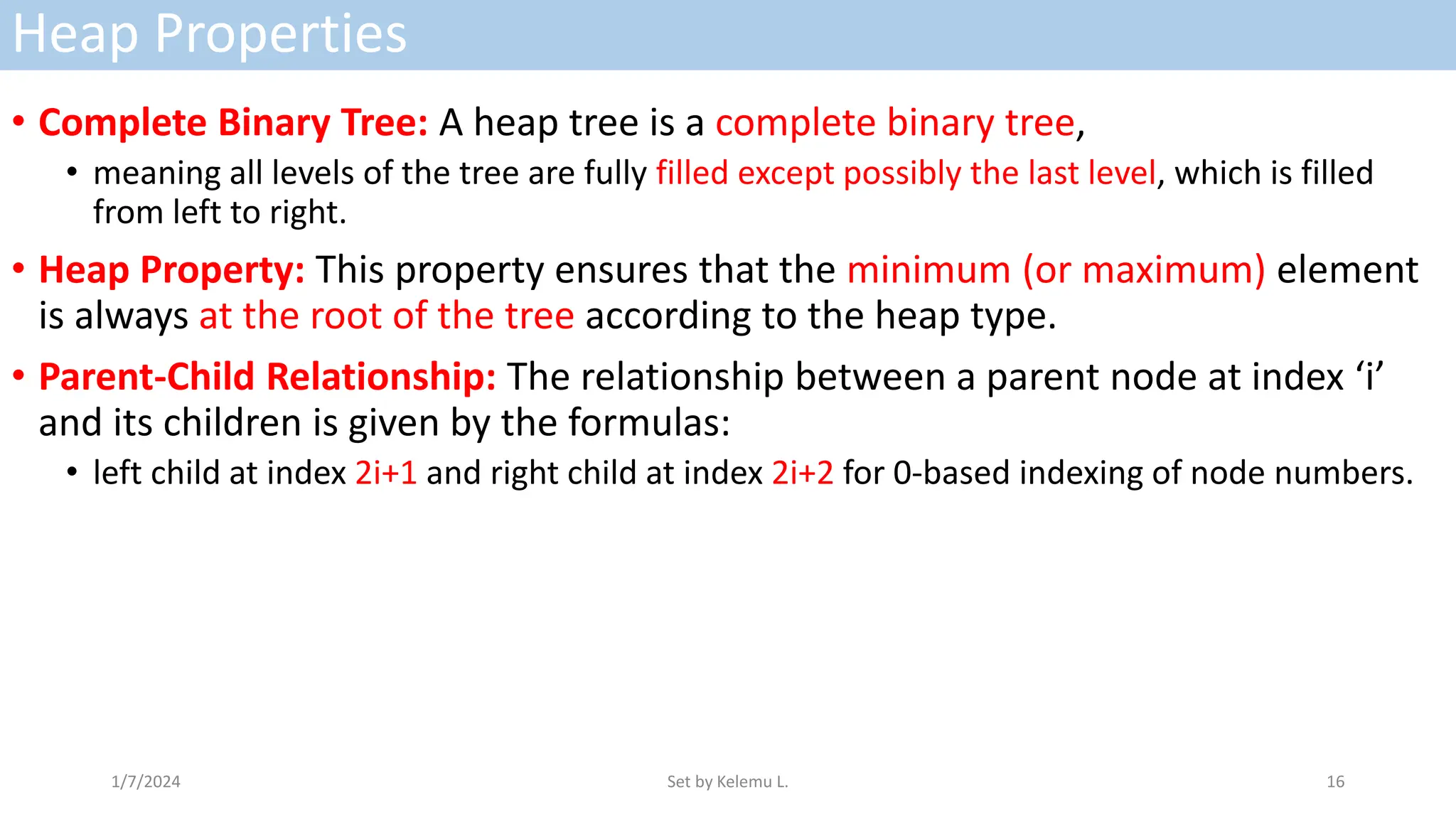 Heap Properties
• Complete Binary Tree: A heap tree is a complete binary tree,
• meaning all levels of the tree are fully filled except possibly the last level, which is filled
from left to right.
• Heap Property: This property ensures that the minimum (or maximum) element
is always at the root of the tree according to the heap type.
• Parent-Child Relationship: The relationship between a parent node at index ‘i’
and its children is given by the formulas:
• left child at index 2i+1 and right child at index 2i+2 for 0-based indexing of node numbers.
1/7/2024 Set by Kelemu L. 16
 