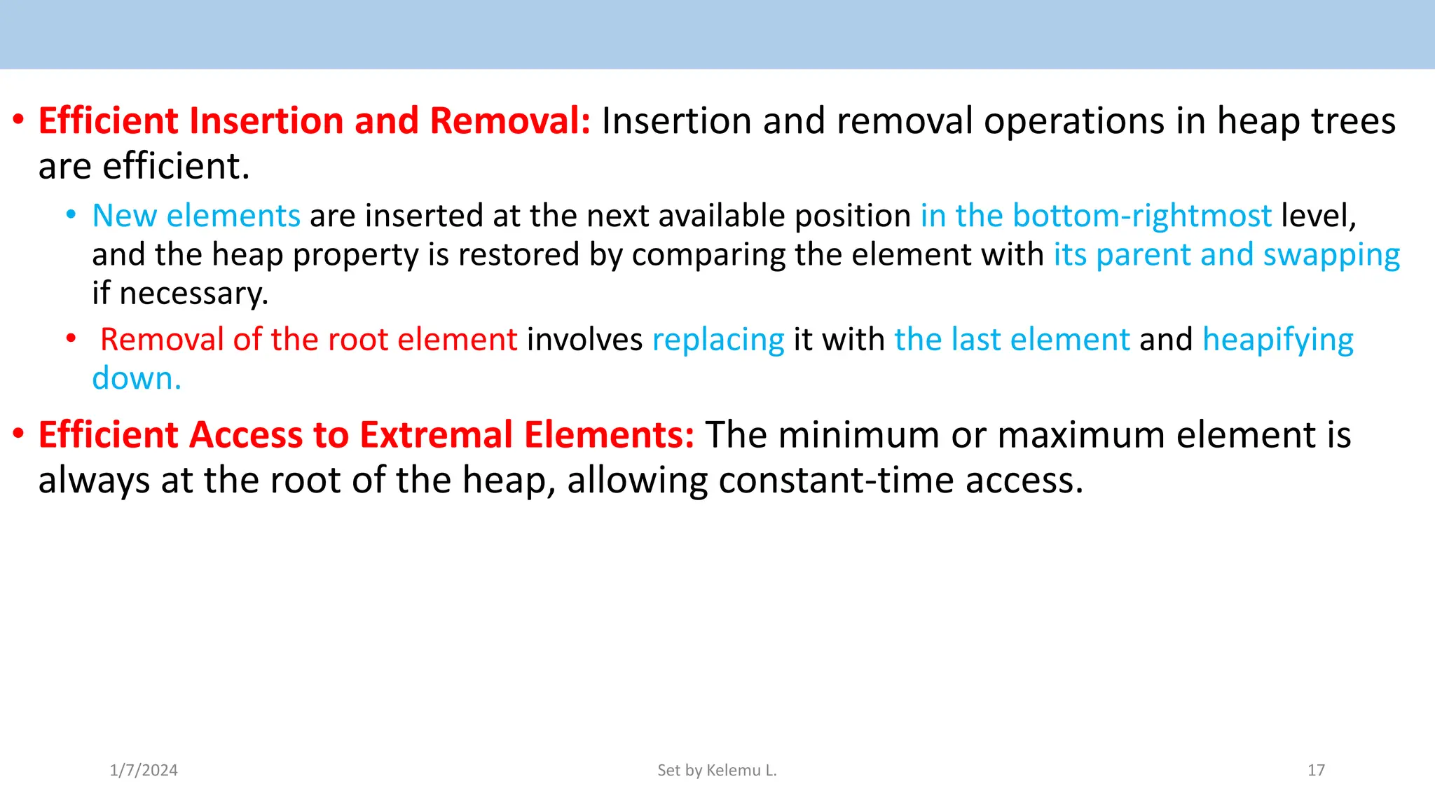• Efficient Insertion and Removal: Insertion and removal operations in heap trees
are efficient.
• New elements are inserted at the next available position in the bottom-rightmost level,
and the heap property is restored by comparing the element with its parent and swapping
if necessary.
• Removal of the root element involves replacing it with the last element and heapifying
down.
• Efficient Access to Extremal Elements: The minimum or maximum element is
always at the root of the heap, allowing constant-time access.
1/7/2024 Set by Kelemu L. 17
 