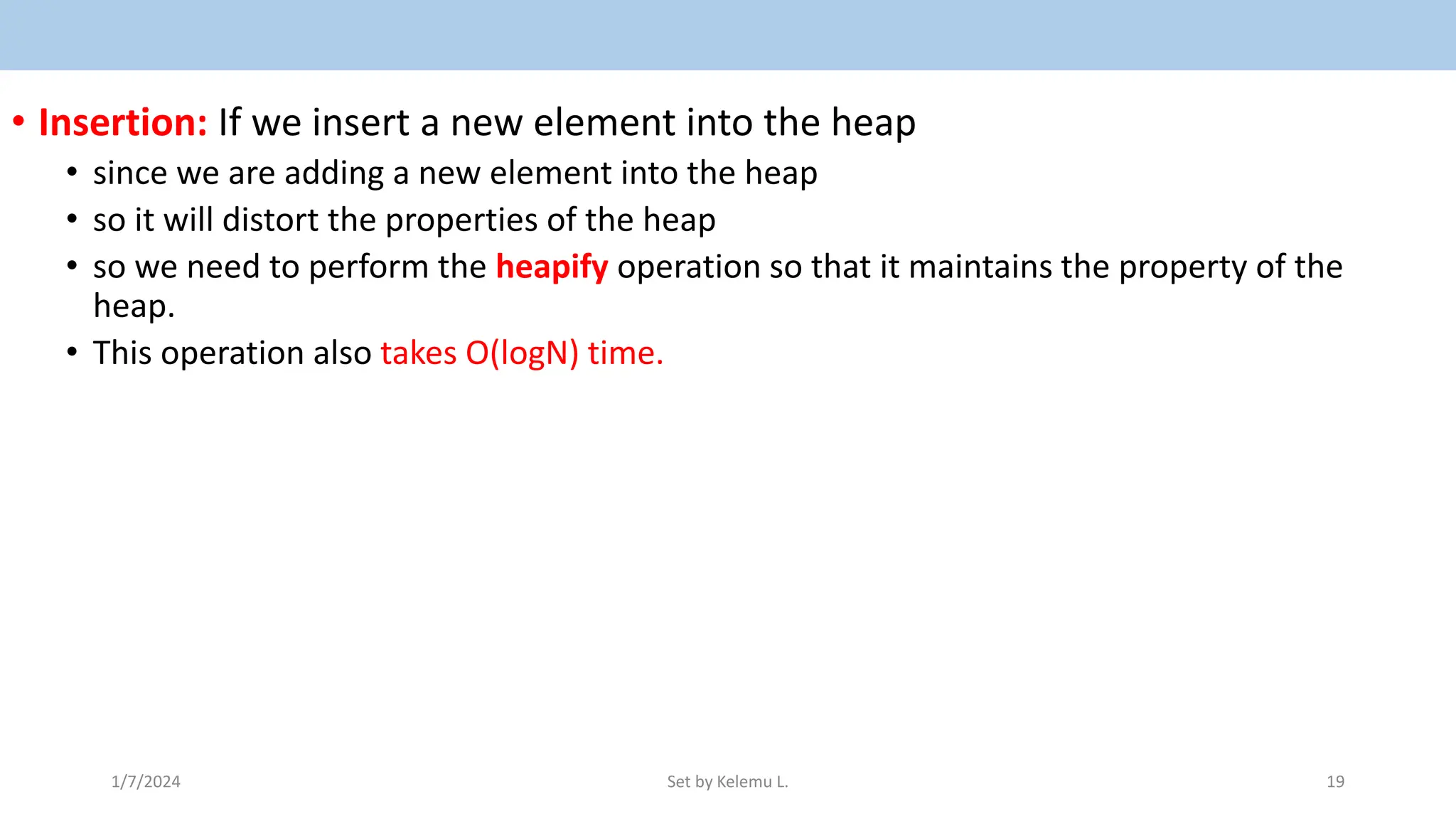 • Insertion: If we insert a new element into the heap
• since we are adding a new element into the heap
• so it will distort the properties of the heap
• so we need to perform the heapify operation so that it maintains the property of the
heap.
• This operation also takes O(logN) time.
1/7/2024 Set by Kelemu L. 19
 
