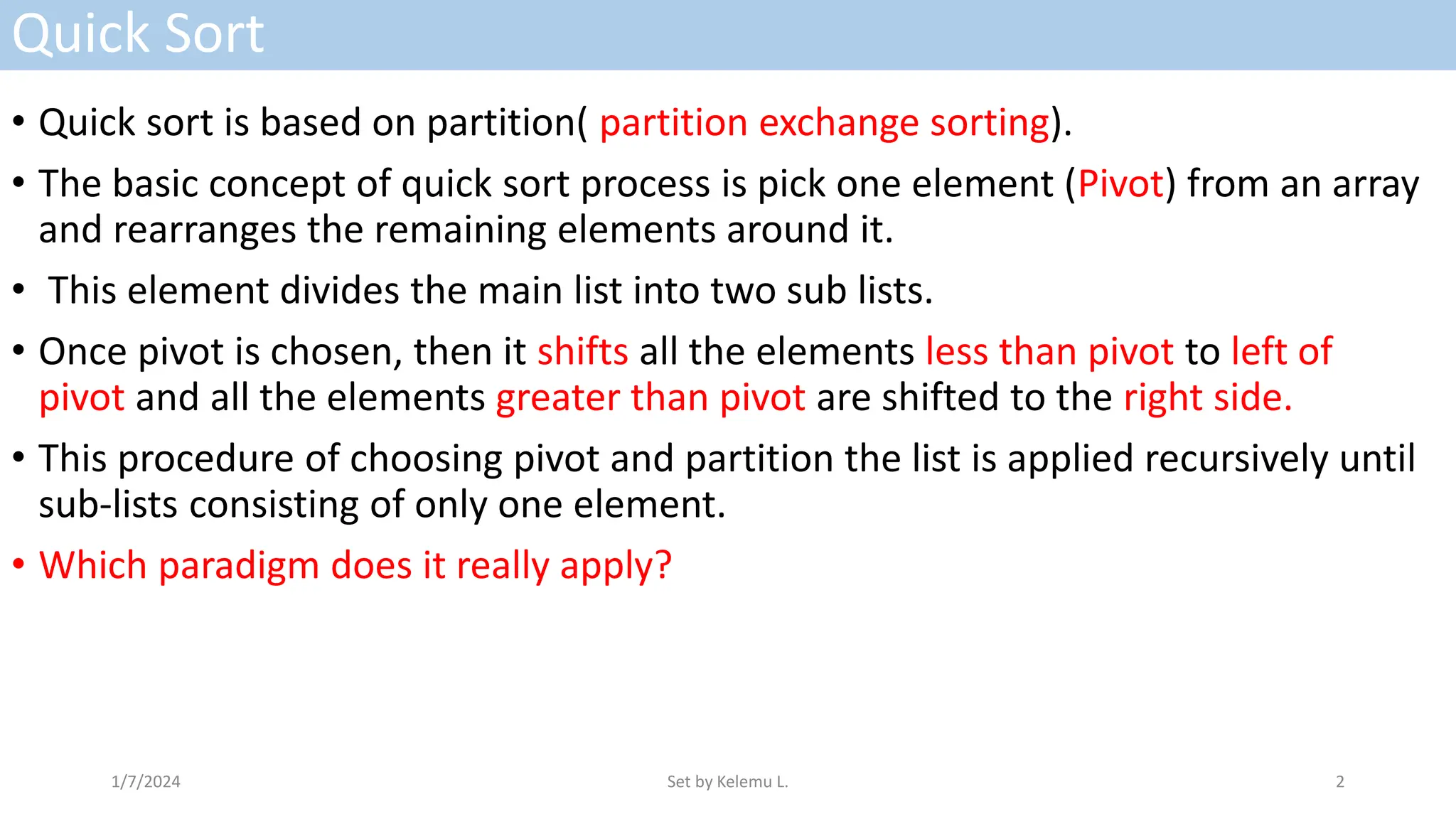 Quick Sort
• Quick sort is based on partition( partition exchange sorting).
• The basic concept of quick sort process is pick one element (Pivot) from an array
and rearranges the remaining elements around it.
• This element divides the main list into two sub lists.
• Once pivot is chosen, then it shifts all the elements less than pivot to left of
pivot and all the elements greater than pivot are shifted to the right side.
• This procedure of choosing pivot and partition the list is applied recursively until
sub-lists consisting of only one element.
• Which paradigm does it really apply?
1/7/2024 Set by Kelemu L. 2
 