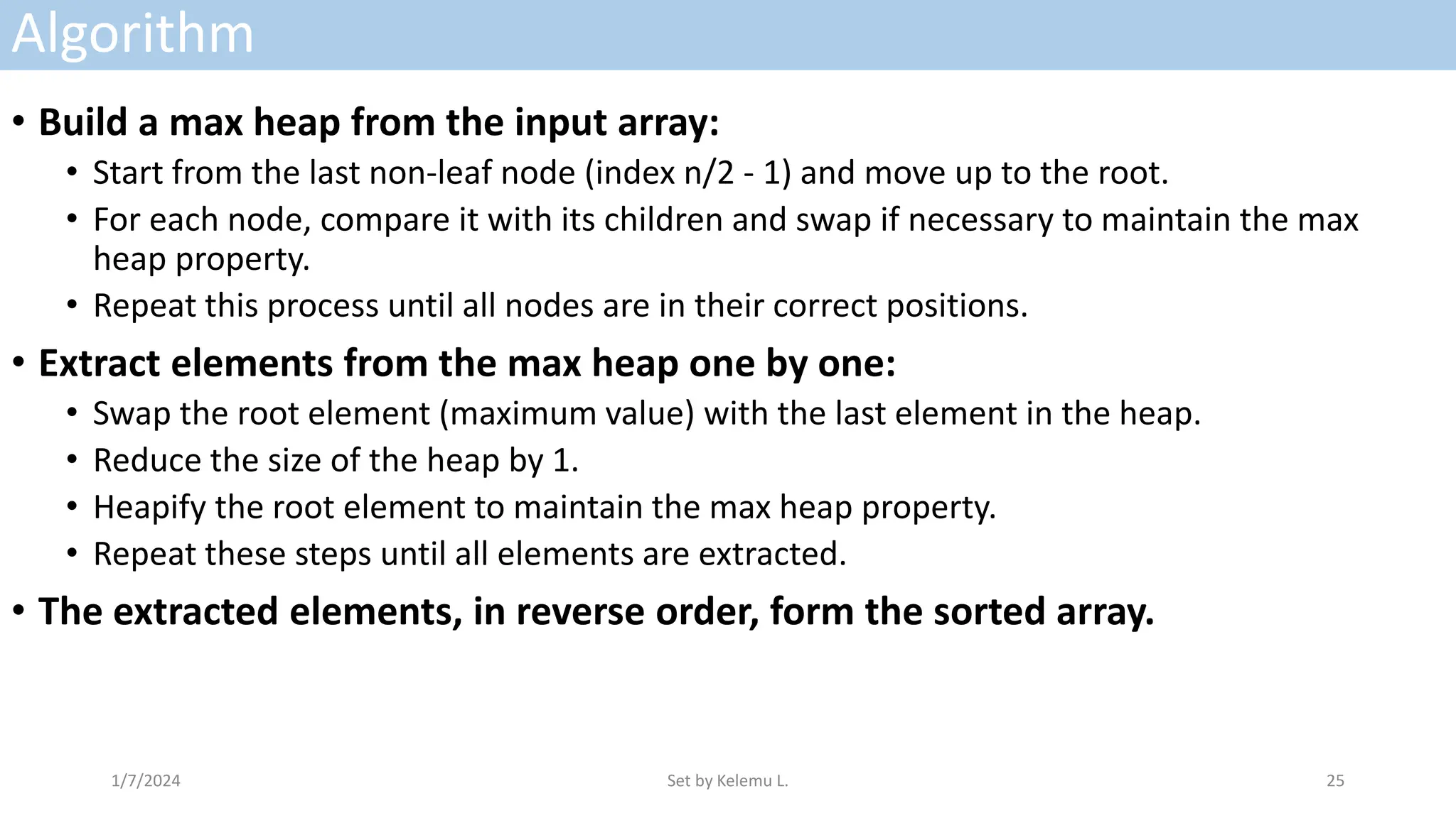 Algorithm
• Build a max heap from the input array:
• Start from the last non-leaf node (index n/2 - 1) and move up to the root.
• For each node, compare it with its children and swap if necessary to maintain the max
heap property.
• Repeat this process until all nodes are in their correct positions.
• Extract elements from the max heap one by one:
• Swap the root element (maximum value) with the last element in the heap.
• Reduce the size of the heap by 1.
• Heapify the root element to maintain the max heap property.
• Repeat these steps until all elements are extracted.
• The extracted elements, in reverse order, form the sorted array.
1/7/2024 Set by Kelemu L. 25
 