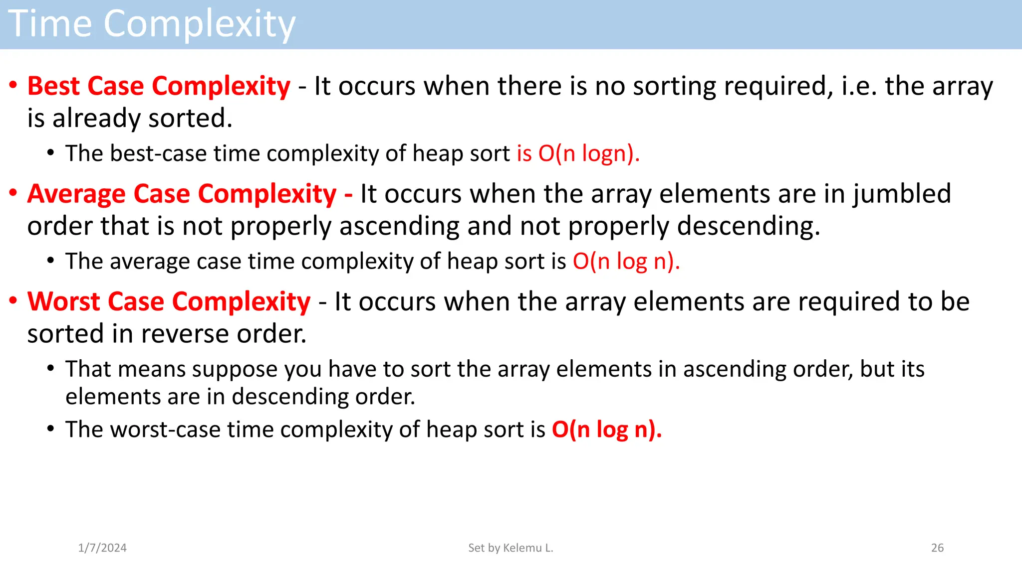 Time Complexity
• Best Case Complexity - It occurs when there is no sorting required, i.e. the array
is already sorted.
• The best-case time complexity of heap sort is O(n logn).
• Average Case Complexity - It occurs when the array elements are in jumbled
order that is not properly ascending and not properly descending.
• The average case time complexity of heap sort is O(n log n).
• Worst Case Complexity - It occurs when the array elements are required to be
sorted in reverse order.
• That means suppose you have to sort the array elements in ascending order, but its
elements are in descending order.
• The worst-case time complexity of heap sort is O(n log n).
1/7/2024 Set by Kelemu L. 26
 