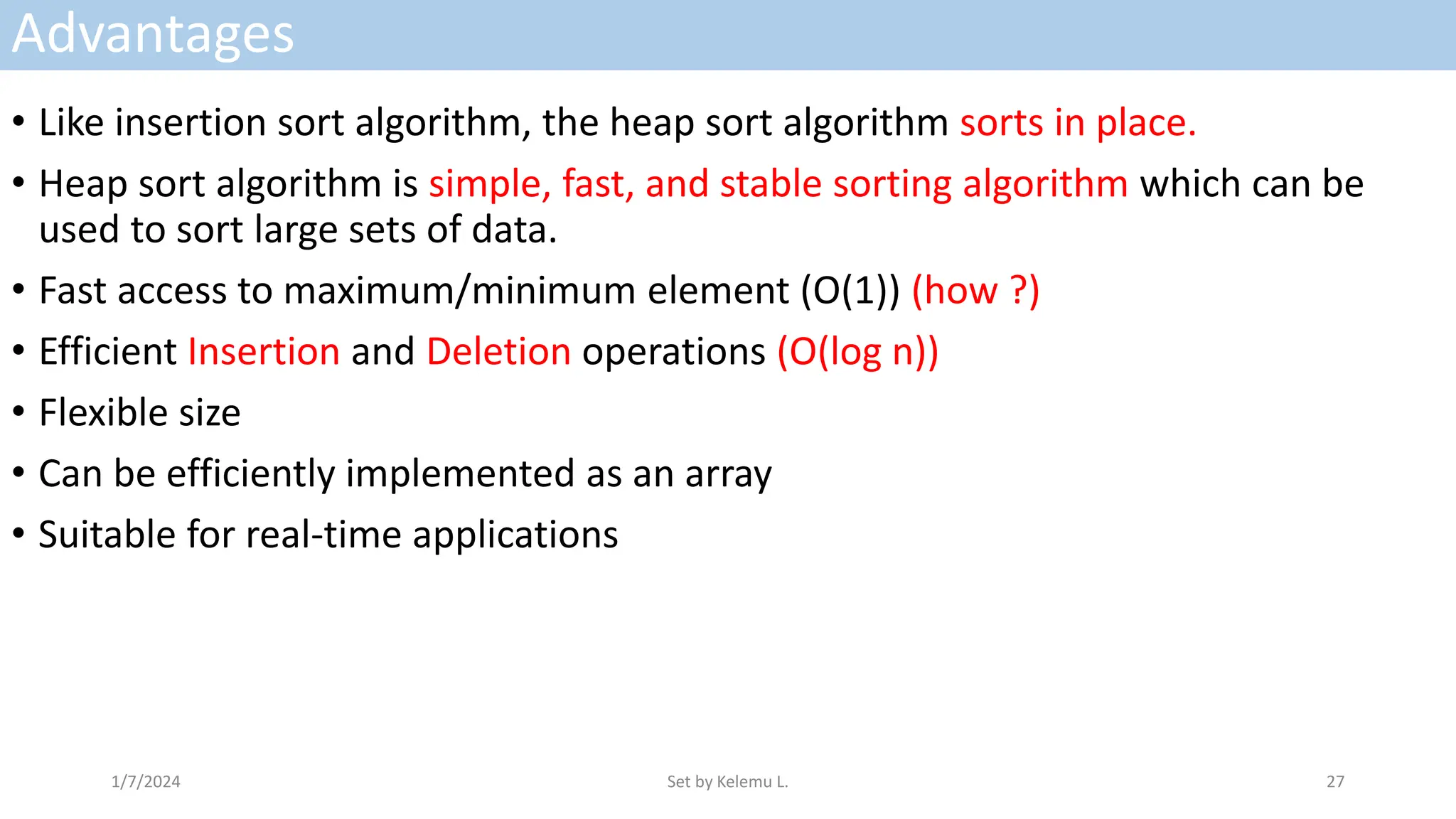 Advantages
• Like insertion sort algorithm, the heap sort algorithm sorts in place.
• Heap sort algorithm is simple, fast, and stable sorting algorithm which can be
used to sort large sets of data.
• Fast access to maximum/minimum element (O(1)) (how ?)
• Efficient Insertion and Deletion operations (O(log n))
• Flexible size
• Can be efficiently implemented as an array
• Suitable for real-time applications
1/7/2024 Set by Kelemu L. 27
 