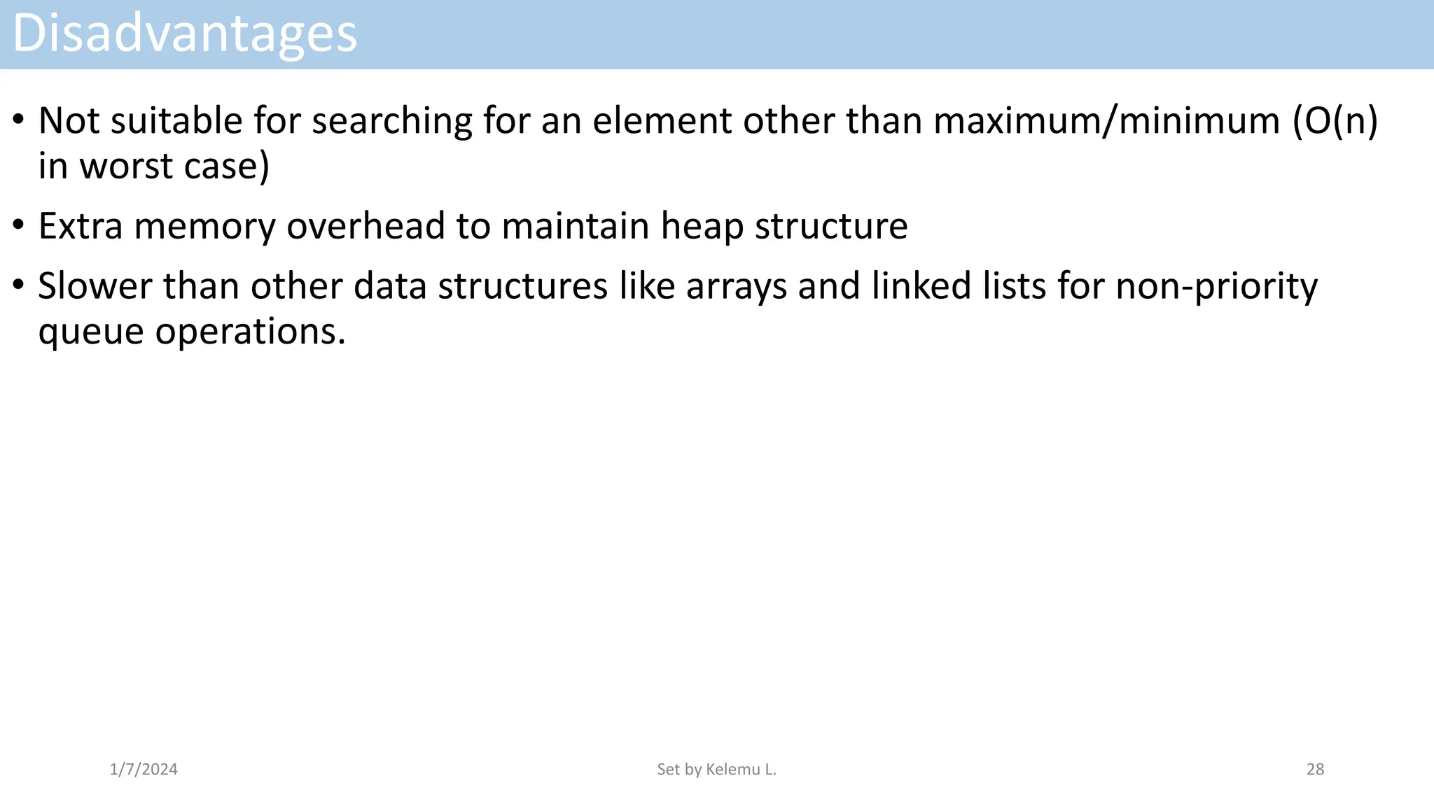 Disadvantages
• Not suitable for searching for an element other than maximum/minimum (O(n)
in worst case)
• Extra memory overhead to maintain heap structure
• Slower than other data structures like arrays and linked lists for non-priority
queue operations.
1/7/2024 Set by Kelemu L. 28
 