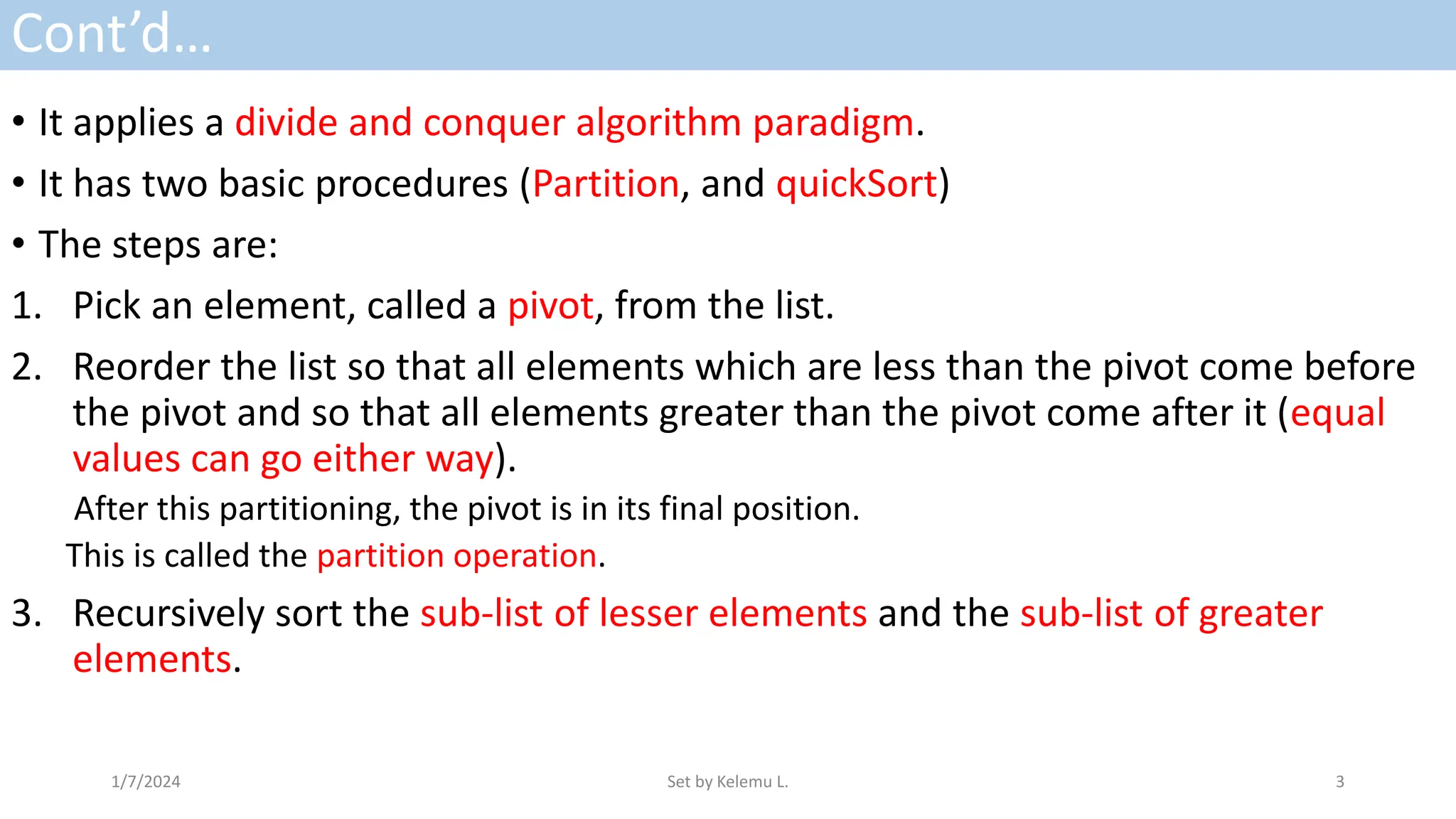 Cont’d…
• It applies a divide and conquer algorithm paradigm.
• It has two basic procedures (Partition, and quickSort)
• The steps are:
1. Pick an element, called a pivot, from the list.
2. Reorder the list so that all elements which are less than the pivot come before
the pivot and so that all elements greater than the pivot come after it (equal
values can go either way).
After this partitioning, the pivot is in its final position.
This is called the partition operation.
3. Recursively sort the sub-list of lesser elements and the sub-list of greater
elements.
1/7/2024 Set by Kelemu L. 3
 