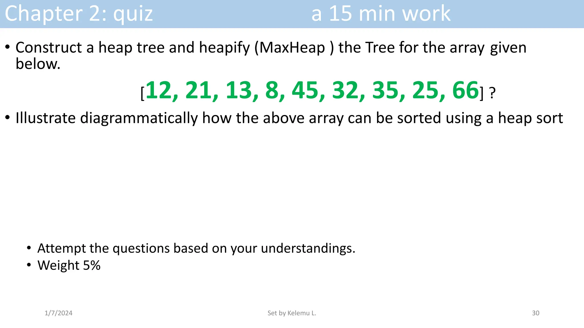 Chapter 2: quiz a 15 min work
• Construct a heap tree and heapify (MaxHeap ) the Tree for the array given
below.
[12, 21, 13, 8, 45, 32, 35, 25, 66] ?
• Illustrate diagrammatically how the above array can be sorted using a heap sort
• Attempt the questions based on your understandings.
• Weight 5%
1/7/2024 Set by Kelemu L. 30
 