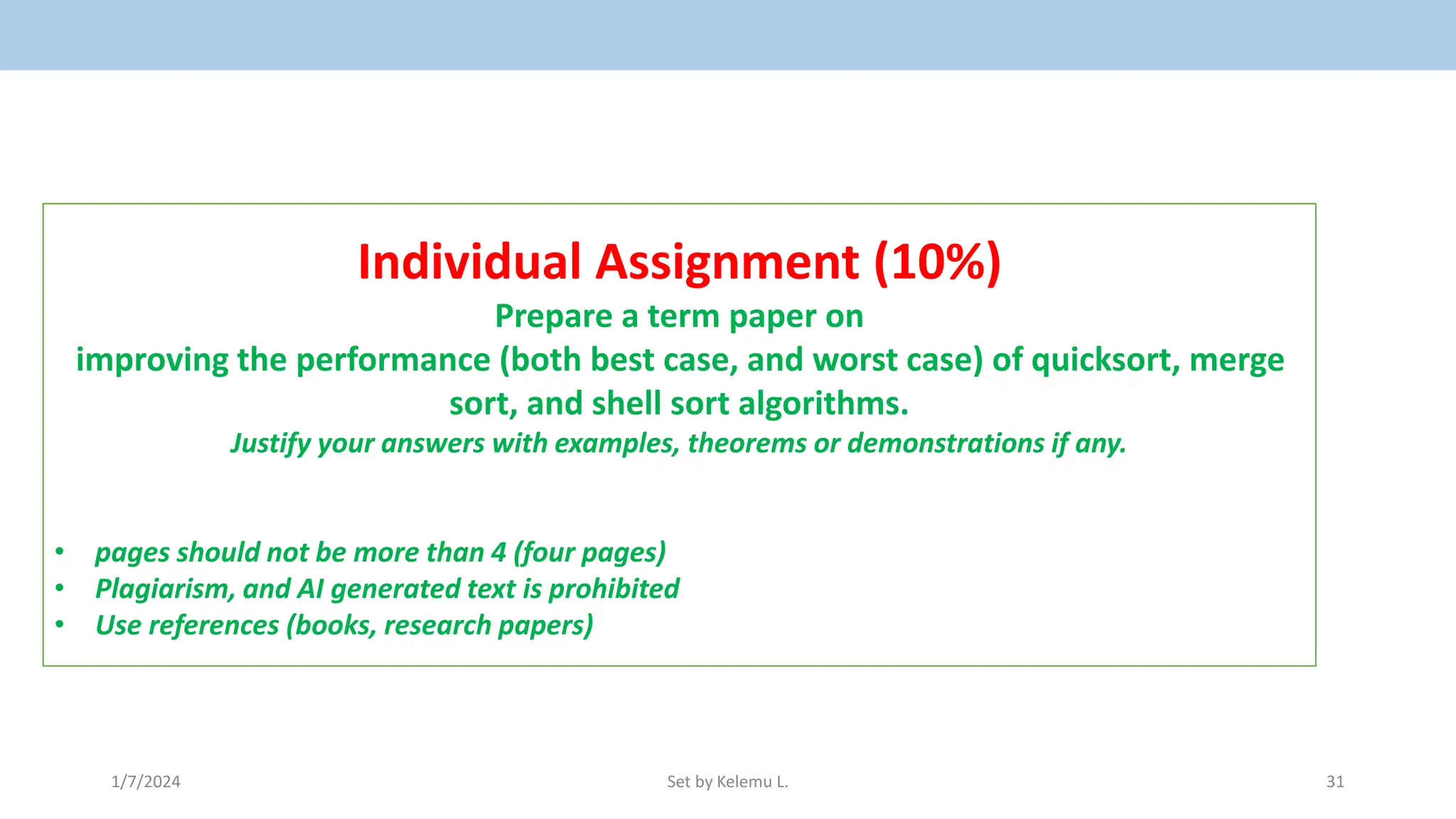 1/7/2024 Set by Kelemu L. 31
Individual Assignment (10%)
Prepare a term paper on
improving the performance (both best case, and worst case) of quicksort, merge
sort, and shell sort algorithms.
Justify your answers with examples, theorems or demonstrations if any.
• pages should not be more than 4 (four pages)
• Plagiarism, and AI generated text is prohibited
• Use references (books, research papers)
 