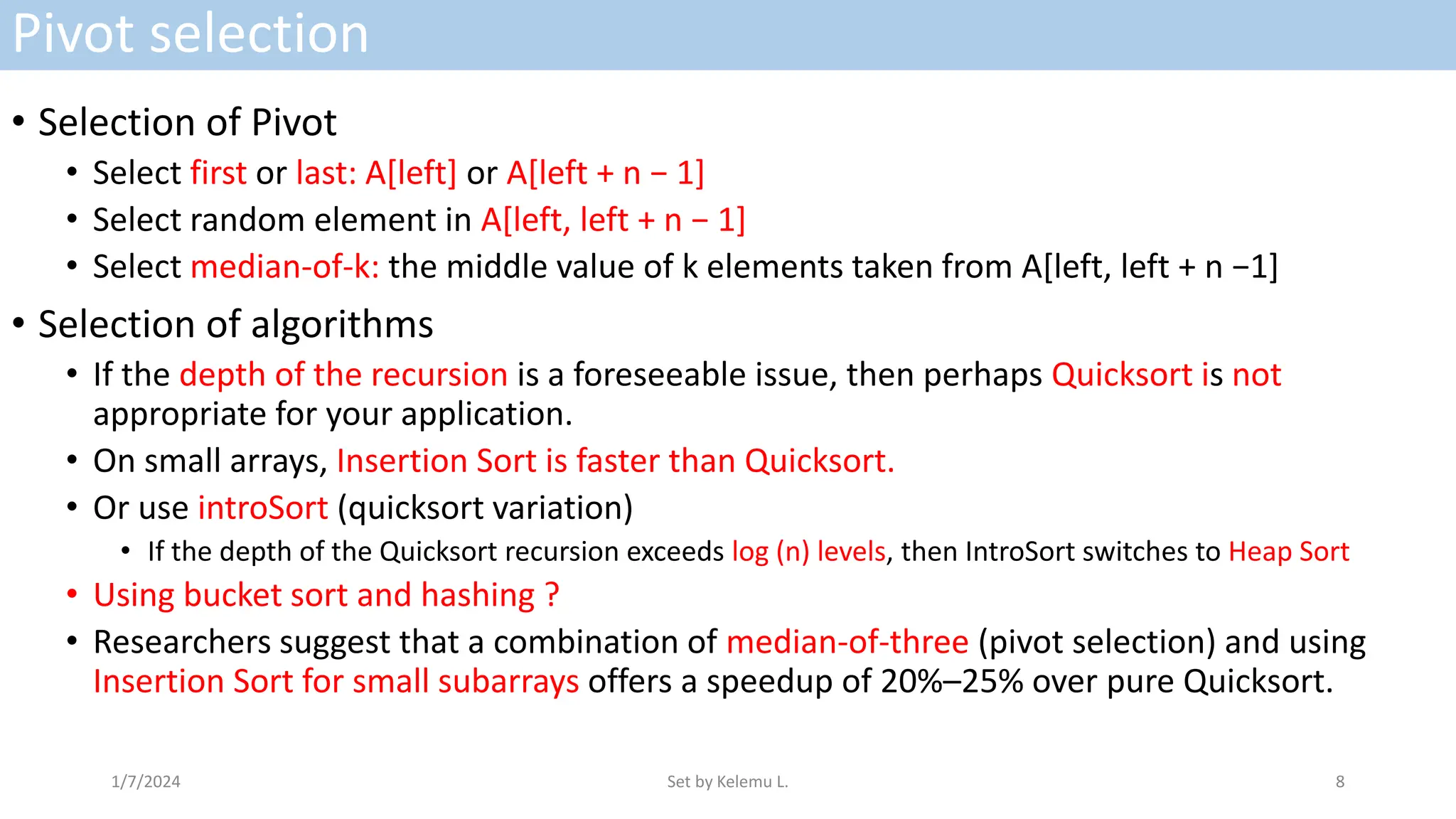 Pivot selection
• Selection of Pivot
• Select first or last: A[left] or A[left + n − 1]
• Select random element in A[left, left + n − 1]
• Select median-of-k: the middle value of k elements taken from A[left, left + n −1]
• Selection of algorithms
• If the depth of the recursion is a foreseeable issue, then perhaps Quicksort is not
appropriate for your application.
• On small arrays, Insertion Sort is faster than Quicksort.
• Or use introSort (quicksort variation)
• If the depth of the Quicksort recursion exceeds log (n) levels, then IntroSort switches to Heap Sort
• Using bucket sort and hashing ?
• Researchers suggest that a combination of median-of-three (pivot selection) and using
Insertion Sort for small subarrays offers a speedup of 20%–25% over pure Quicksort.
1/7/2024 Set by Kelemu L. 8
 