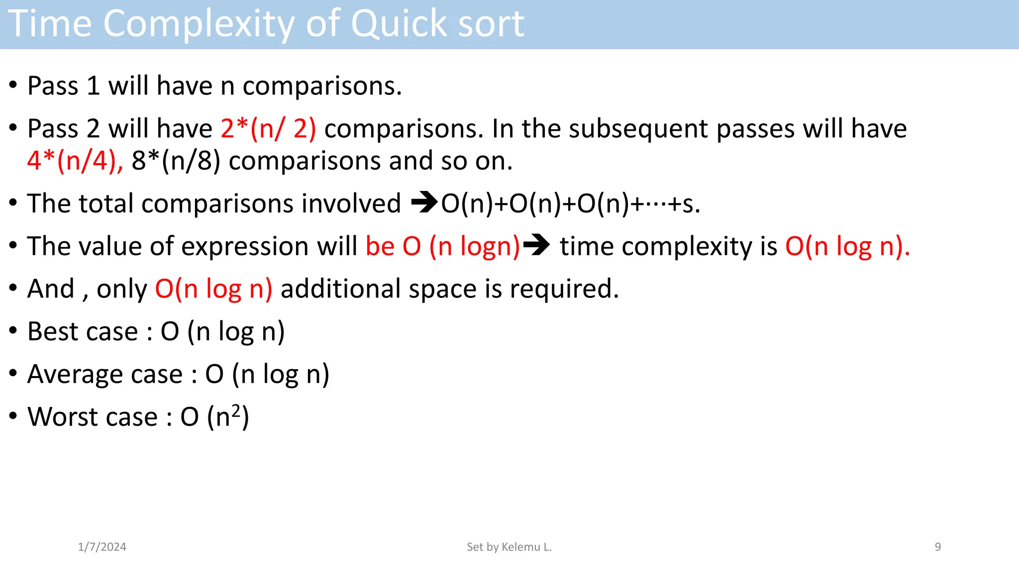Time Complexity of Quick sort
• Pass 1 will have n comparisons.
• Pass 2 will have 2*(n/ 2) comparisons. In the subsequent passes will have
4*(n/4), 8*(n/8) comparisons and so on.
• The total comparisons involved O(n)+O(n)+O(n)+···+s.
• The value of expression will be O (n logn) time complexity is O(n log n).
• And , only O(n log n) additional space is required.
• Best case : O (n log n)
• Average case : O (n log n)
• Worst case : O (n2)
1/7/2024 Set by Kelemu L. 9
 