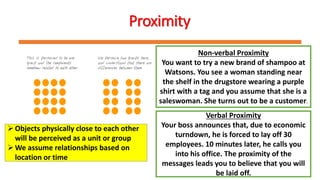Proximity
Non-verbal Proximity
You want to try a new brand of shampoo at
Watsons. You see a woman standing near
the shelf in the drugstore wearing a purple
shirt with a tag and you assume that she is a
saleswoman. She turns out to be a customer.
Verbal Proximity
Your boss announces that, due to economic
turndown, he is forced to lay off 30
employees. 10 minutes later, he calls you
into his office. The proximity of the
messages leads you to believe that you will
be laid off.
Objects physically close to each other
will be perceived as a unit or group
We assume relationships based on
location or time
 