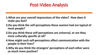 Post-Video Analysis
1.What are your overall impressions of the video? How does it
make you feel?
2.Do you think the self-perceptions these women had are typical of
most people?
3.Do you think these self-perceptions are universal, or are they
more culturally specific at all?
4.How might such self-perceptions affect communication with the
people in their lives?
5.Why do you think the strangers’ perceptions of each other were
so much more positive?
 