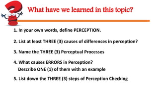 What have we learned in this topic?
1. In your own words, define PERCEPTION.
2. List at least THREE (3) causes of differences in perception?
3. Name the THREE (3) Perceptual Processes
4. What causes ERRORS in Perception?
Describe ONE (1) of them with an example
5. List down the THREE (3) steps of Perception Checking
 