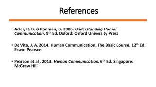 References
• Adler, R. B. & Rodman, G. 2006. Understanding Human
Communication. 9th Ed. Oxford: Oxford University Press
• De Vito, J. A. 2014. Human Communication. The Basic Course. 12th Ed.
Essex: Pearson
• Pearson et al., 2013. Human Communication. 6th Ed. Singapore:
McGraw Hill
 