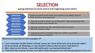 SELECTION
paying attention to some stimuli and neglecting some others
Selective
exposure
 Exposing yourself to information that reinforces your beliefs/ opinions
 What we choose to be exposed to
Selective
attention
 Exposing yourself to certain cues of information / ideas and ignoring other
 What we choose to pay attention to
Selective
perception
 Exposing yourself to see, hear and believe what you want to
 What we choose to notice
Selective
retention
 Exposing yourself to remember things that reinforce your beliefs
 What we choose to remember
What kind of selectivity are these examples of?
1. “I can’t remember my little brother’s friends’ names, but I know all the lyrics of my favourite rapper.”
2. “All of my friends use Whatsapp, so I was shocked to find out that my cousin Linda doesn’t.”
3. “After I dyed my hair blonde, I swear like half the girls I saw had dyed blonde hair.”
4. “I had heard that song lots of times, but I didn’t realize how good it was until that guy played it in his car.”
 