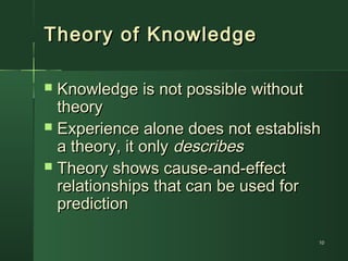 1010
Theory of KnowledgeTheory of Knowledge
 Knowledge is not possible withoutKnowledge is not possible without
theorytheory
 Experience alone does not establishExperience alone does not establish
a theory, it onlya theory, it only describesdescribes
 Theory shows cause-and-effectTheory shows cause-and-effect
relationships that can be used forrelationships that can be used for
predictionprediction
 