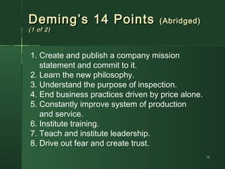 1212
Deming’s 14 PointsDeming’s 14 Points (Abridged)(Abridged)
(1 of 2)(1 of 2)
1. Create and publish a company mission
statement and commit to it.
2. Learn the new philosophy.
3. Understand the purpose of inspection.
4. End business practices driven by price alone.
5. Constantly improve system of production
and service.
6. Institute training.
7. Teach and institute leadership.
8. Drive out fear and create trust.
 