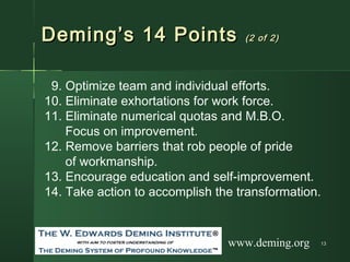 1313
Deming’s 14 PointsDeming’s 14 Points (2 of 2)(2 of 2)
9. Optimize team and individual efforts.
10. Eliminate exhortations for work force.
11. Eliminate numerical quotas and M.B.O.
Focus on improvement.
12. Remove barriers that rob people of pride
of workmanship.
13. Encourage education and self-improvement.
14. Take action to accomplish the transformation.
www.deming.org
 