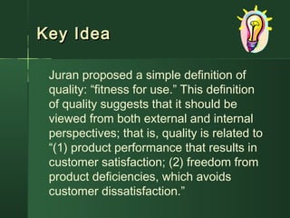 Key IdeaKey Idea
Juran proposed a simple definition of
quality: “fitness for use.” This definition
of quality suggests that it should be
viewed from both external and internal
perspectives; that is, quality is related to
“(1) product performance that results in
customer satisfaction; (2) freedom from
product deficiencies, which avoids
customer dissatisfaction.”
 