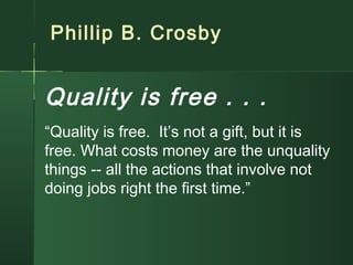 Phillip B. Crosby
Quality is free . . .
“Quality is free. It’s not a gift, but it is
free. What costs money are the unquality
things -- all the actions that involve not
doing jobs right the first time.”
 