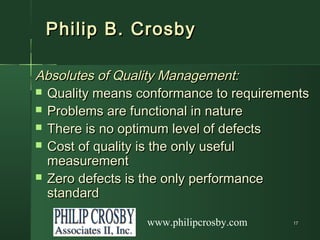1717
Philip B. CrosbyPhilip B. Crosby
Absolutes of Quality Management:Absolutes of Quality Management:
 Quality means conformance to requirementsQuality means conformance to requirements
 Problems are functional in natureProblems are functional in nature
 There is no optimum level of defectsThere is no optimum level of defects
 Cost of quality is the only usefulCost of quality is the only useful
measurementmeasurement
 Zero defects is the only performanceZero defects is the only performance
standardstandard
www.philipcrosby.com
 