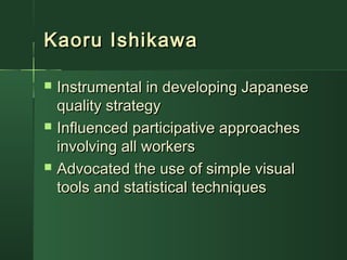 Kaoru IshikawaKaoru Ishikawa
 Instrumental in developing JapaneseInstrumental in developing Japanese
quality strategyquality strategy
 Influenced participative approachesInfluenced participative approaches
involving all workersinvolving all workers
 Advocated the use of simple visualAdvocated the use of simple visual
tools and statistical techniquestools and statistical techniques
 