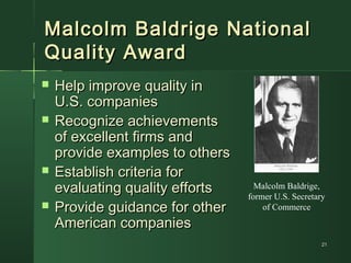 2121
Malcolm Baldrige NationalMalcolm Baldrige National
Quality AwardQuality Award
 Help improve quality inHelp improve quality in
U.S. companiesU.S. companies
 Recognize achievementsRecognize achievements
of excellent firms andof excellent firms and
provide examples to othersprovide examples to others
 Establish criteria forEstablish criteria for
evaluating quality effortsevaluating quality efforts
 Provide guidance for otherProvide guidance for other
American companiesAmerican companies
Malcolm Baldrige,
former U.S. Secretary
of Commerce
 