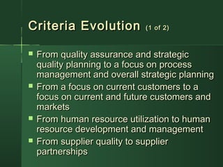 Criteria EvolutionCriteria Evolution (1 of 2)(1 of 2)
 From quality assurance and strategicFrom quality assurance and strategic
quality planning to a focus on processquality planning to a focus on process
management and overall strategic planningmanagement and overall strategic planning
 From a focus on current customers to aFrom a focus on current customers to a
focus on current and future customers andfocus on current and future customers and
marketsmarkets
 From human resource utilization to humanFrom human resource utilization to human
resource development and managementresource development and management
 From supplier quality to supplierFrom supplier quality to supplier
partnershipspartnerships
 