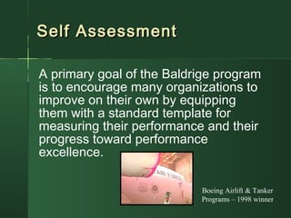 Self AssessmentSelf Assessment
A primary goal of the Baldrige program
is to encourage many organizations to
improve on their own by equipping
them with a standard template for
measuring their performance and their
progress toward performance
excellence.
Boeing Airlift & Tanker
Programs – 1998 winner
 